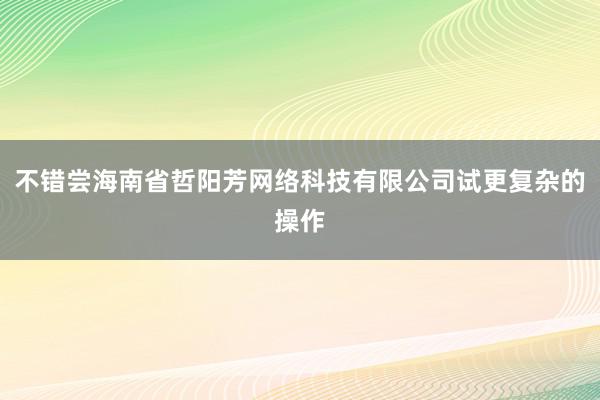 不错尝海南省哲阳芳网络科技有限公司试更复杂的操作
