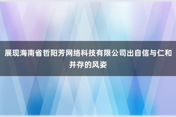 展现海南省哲阳芳网络科技有限公司出自信与仁和并存的风姿