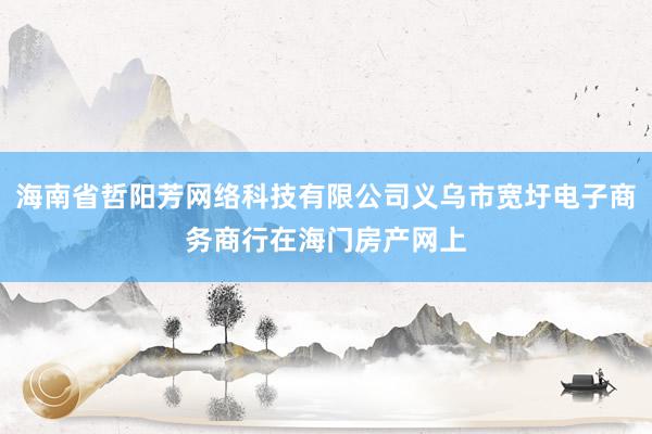 海南省哲阳芳网络科技有限公司义乌市宽圩电子商务商行在海门房产网上