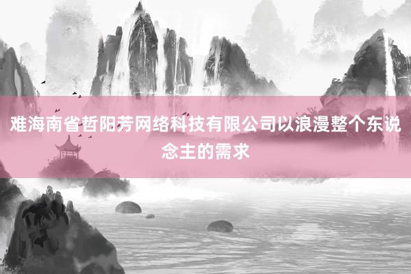 难海南省哲阳芳网络科技有限公司以浪漫整个东说念主的需求