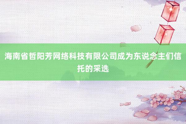 海南省哲阳芳网络科技有限公司成为东说念主们信托的采选